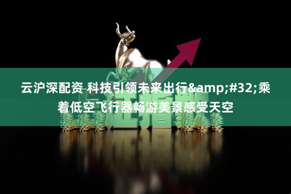 云沪深配资 科技引领未来出行 乘着低空飞行器畅游美景感受天空