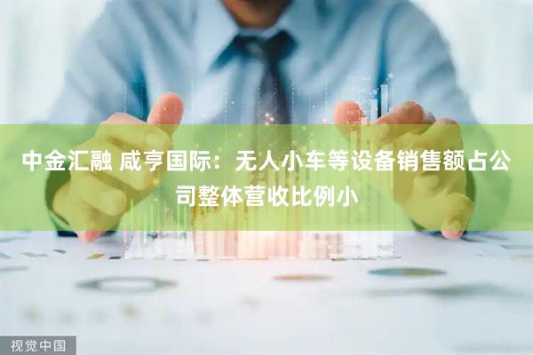 中金汇融 咸亨国际：无人小车等设备销售额占公司整体营收比例小