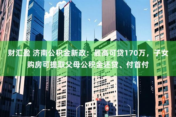 财汇盈 济南公积金新政:最高可贷170万,子女购房可提取父母公积金还贷、付首付