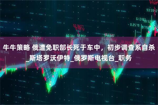牛牛策略 俄遭免职部长死于车中，初步调查系自杀_斯塔罗沃伊特_俄罗斯电视台_职务