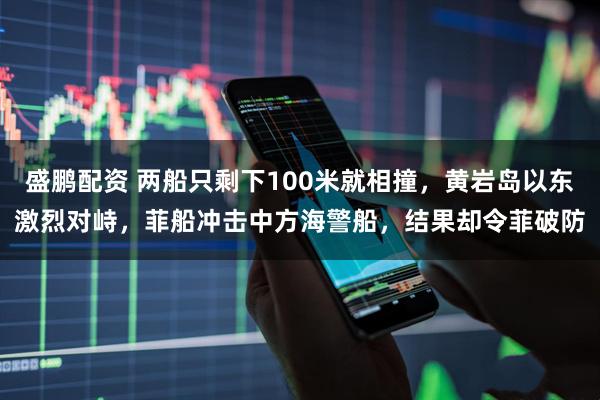 盛鹏配资 两船只剩下100米就相撞，黄岩岛以东激烈对峙，菲船冲击中方海警船，结果却令菲破防