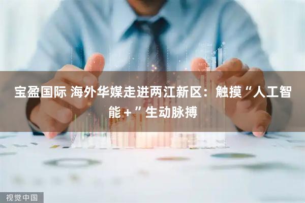宝盈国际 海外华媒走进两江新区：触摸“人工智能＋”生动脉搏
