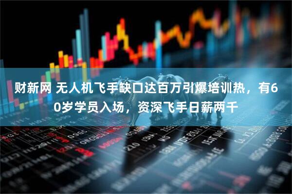 财新网 无人机飞手缺口达百万引爆培训热，有60岁学员入场，资深飞手日薪两千