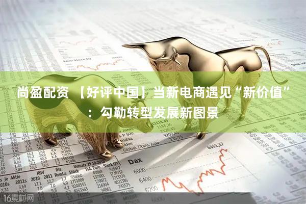尚盈配资 【好评中国】当新电商遇见“新价值”：勾勒转型发展新图景