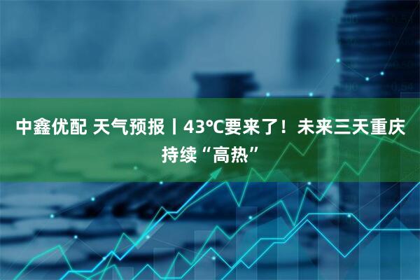 中鑫优配 天气预报丨43℃要来了！未来三天重庆持续“高热”