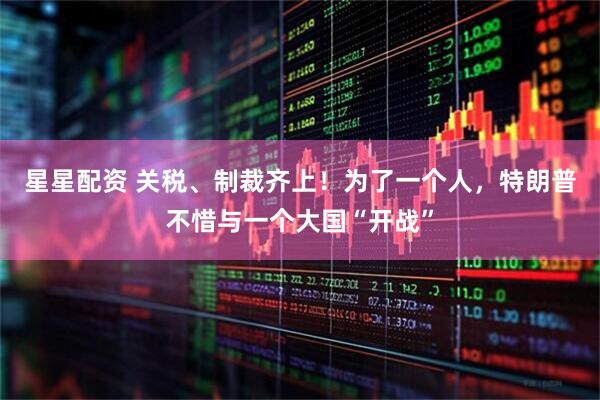 星星配资 关税、制裁齐上！为了一个人，特朗普不惜与一个大国“开战”