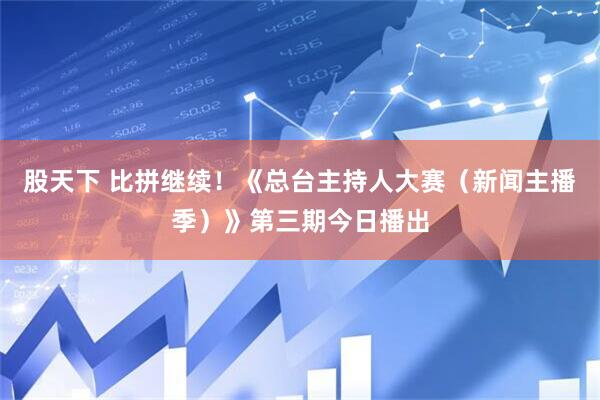 股天下 比拼继续！《总台主持人大赛（新闻主播季）》第三期今日播出