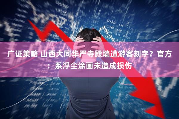 广证策略 山西大同华严寺殿墙遭游客刻字？官方：系浮尘涂画未造成损伤