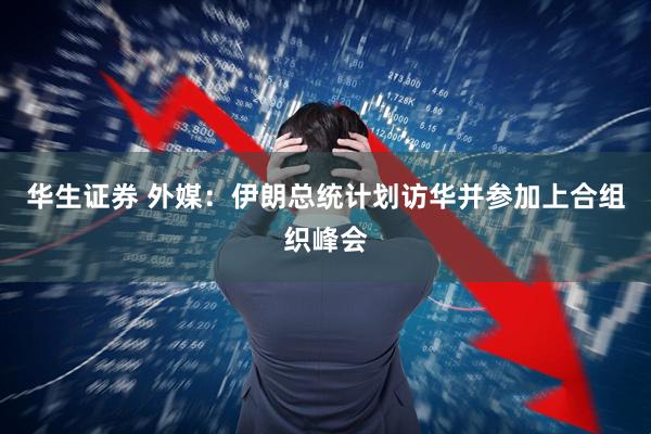 华生证券 外媒：伊朗总统计划访华并参加上合组织峰会