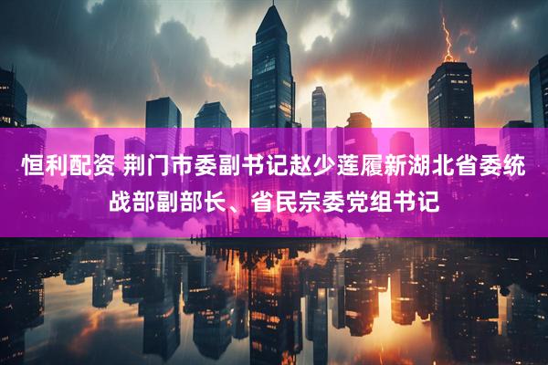 恒利配资 荆门市委副书记赵少莲履新湖北省委统战部副部长、省民宗委党组书记