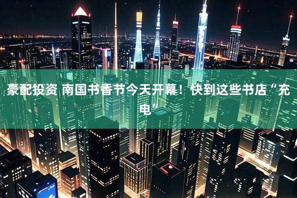 豪配投资 南国书香节今天开幕！快到这些书店“充电”