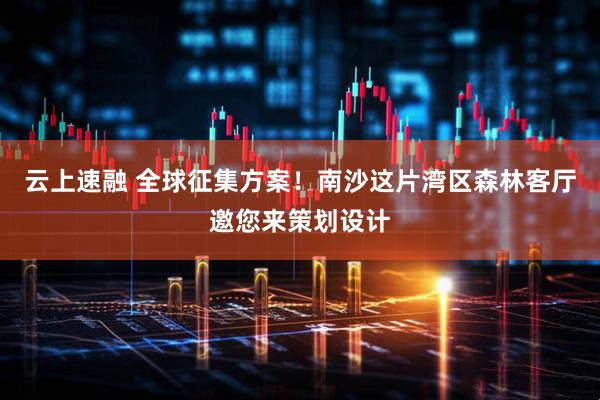云上速融 全球征集方案！南沙这片湾区森林客厅邀您来策划设计