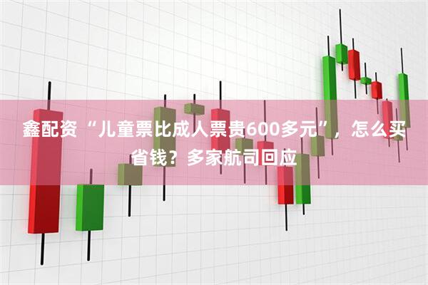 鑫配资 “儿童票比成人票贵600多元”，怎么买省钱？多家航司回应