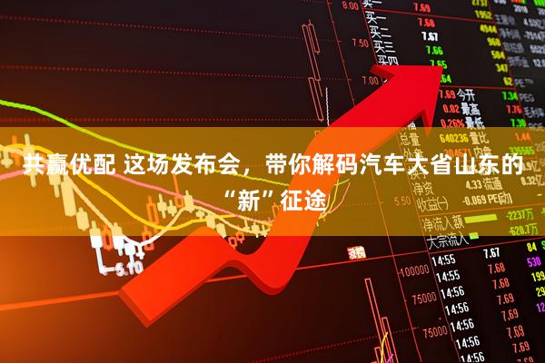 共赢优配 这场发布会，带你解码汽车大省山东的“新”征途