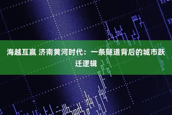 海越互赢 济南黄河时代：一条隧道背后的城市跃迁逻辑