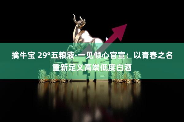 擒牛宝 29°五粮液·一见倾心官宣：以青春之名重新定义高端低度白酒