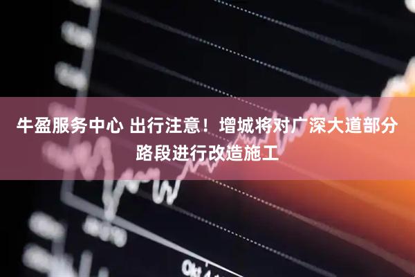 牛盈服务中心 出行注意！增城将对广深大道部分路段进行改造施工
