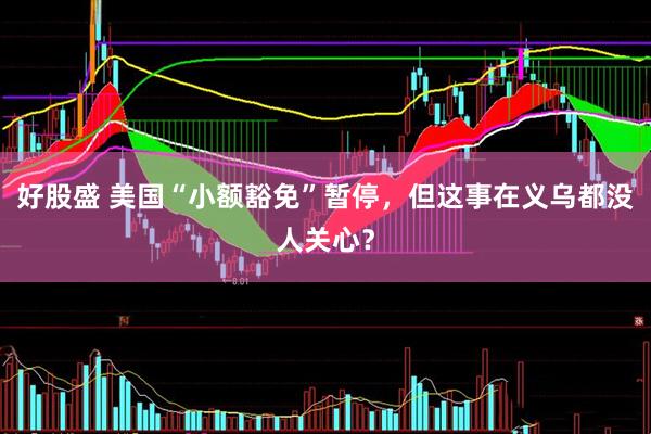 好股盛 美国“小额豁免”暂停，但这事在义乌都没人关心？