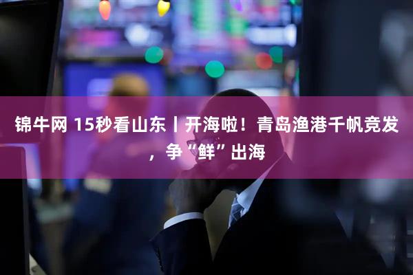 锦牛网 15秒看山东丨开海啦！青岛渔港千帆竞发，争“鲜”出海