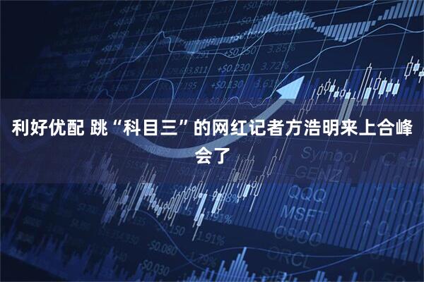 利好优配 跳“科目三”的网红记者方浩明来上合峰会了