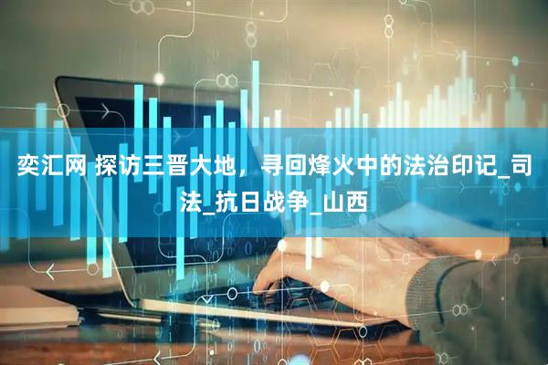 奕汇网 探访三晋大地，寻回烽火中的法治印记_司法_抗日战争_山西
