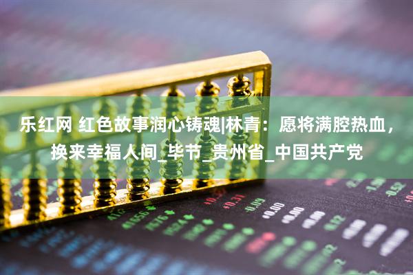乐红网 红色故事润心铸魂|林青：愿将满腔热血，换来幸福人间_毕节_贵州省_中国共产党