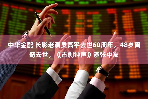中华金配 长影老演员高平去世60周年，48岁离奇去世，《古刹钟声》演张中发