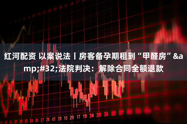 红河配资 以案说法丨房客备孕期租到“甲醛房”&#32;法院判决：解除合同全额退款