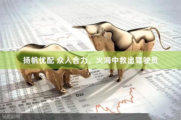 扬帆优配 众人合力，火海中救出驾驶员