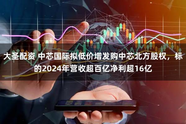 大圣配资 中芯国际拟低价增发购中芯北方股权，标的2024年营收超百亿净利超16亿