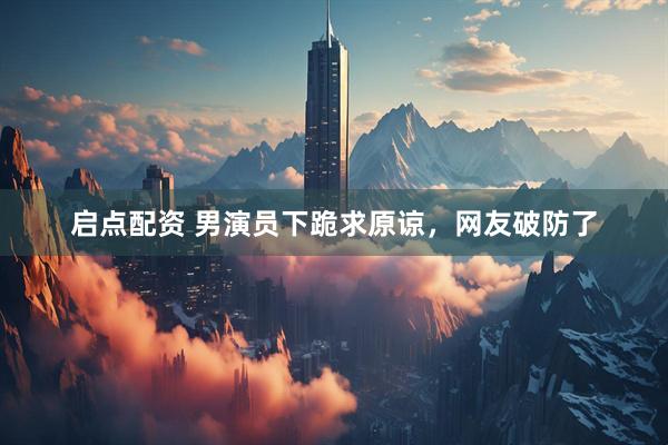 启点配资 男演员下跪求原谅，网友破防了