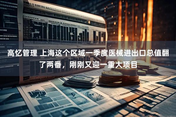 高忆管理 上海这个区域一季度医械进出口总值翻了两番，刚刚又迎一重大项目
