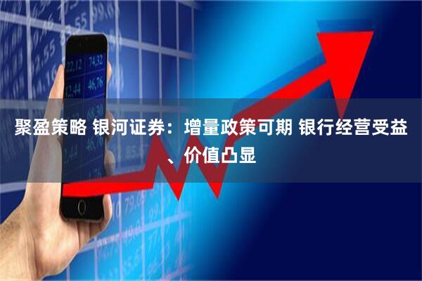 聚盈策略 银河证券：增量政策可期 银行经营受益、价值凸显