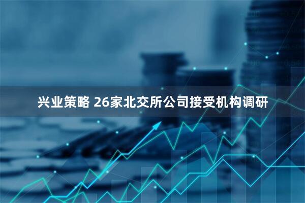 兴业策略 26家北交所公司接受机构调研