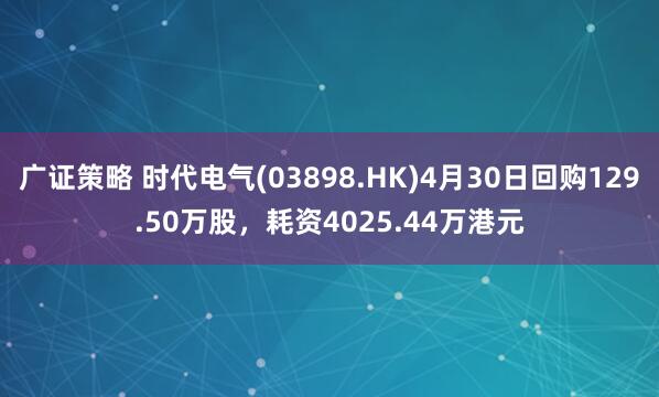 广证策略 时代电气(03898.HK)4月30日回购129.50万股,耗资4025.44万港元