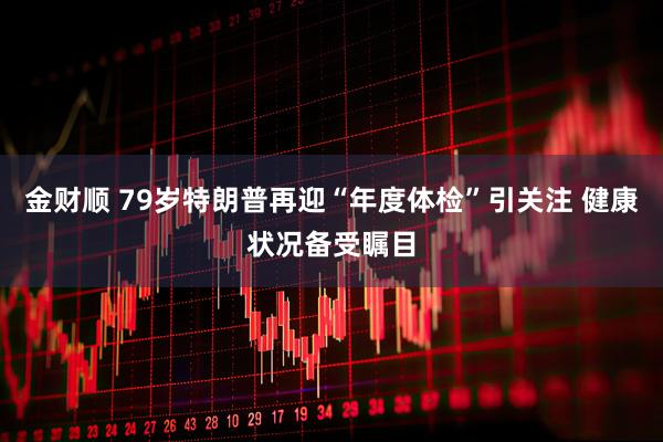 金财顺 79岁特朗普再迎“年度体检”引关注 健康状况备受瞩目