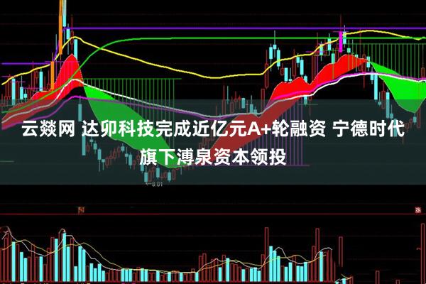 云燚网 达卯科技完成近亿元A+轮融资 宁德时代旗下溥泉资本领投