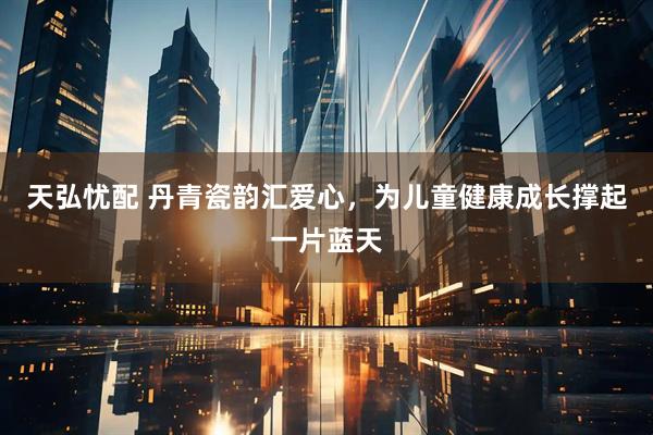 天弘忧配 丹青瓷韵汇爱心，为儿童健康成长撑起一片蓝天