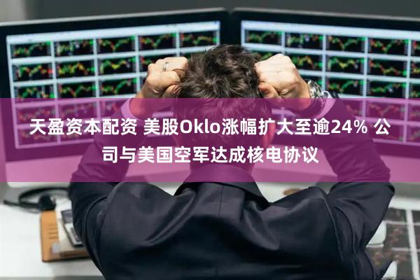 天盈资本配资 美股Oklo涨幅扩大至逾24% 公司与美国空军达成核电协议