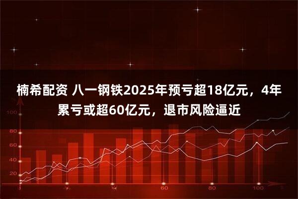 楠希配资 八一钢铁2025年预亏超18亿元，4年累亏或超60亿元，退市风险逼近