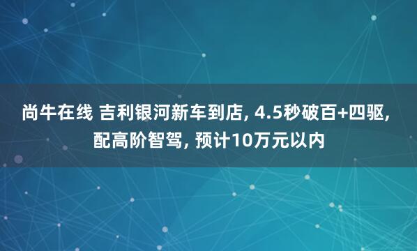 尚牛在线 吉利银河新车到店, 4.5秒破百+四驱, 配高阶智驾, 预计10万元以内