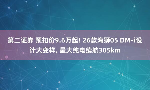 第二证券 预扣价9.6万起! 26款海狮05 DM-i设计大变样, 最大纯电续航305km