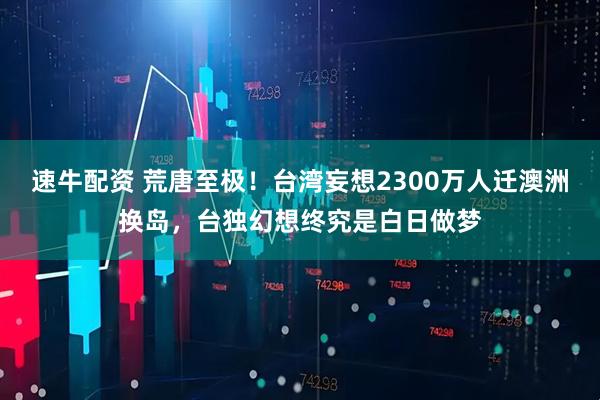速牛配资 荒唐至极！台湾妄想2300万人迁澳洲换岛，台独幻想终究是白日做梦