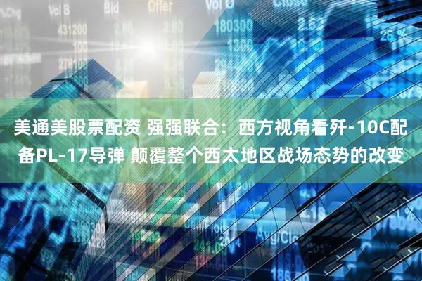 美通美股票配资 强强联合：西方视角看歼-10C配备PL-17导弹 颠覆整个西太地区战场态势的改变