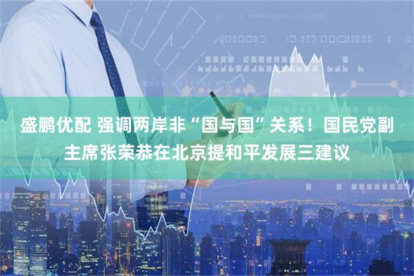 盛鹏优配 强调两岸非“国与国”关系！国民党副主席张荣恭在北京提和平发展三建议